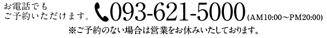 お電話でもご予約いただけます。093-621-5000（AM10:00~PM20:00 ※ご予約のない場合は営業をお休みいたしております。）